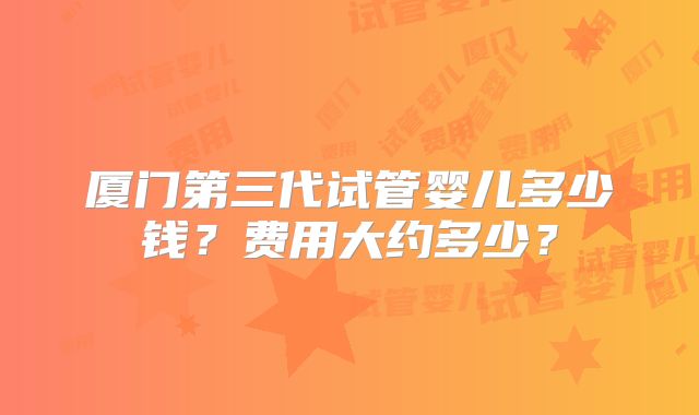 厦门第三代试管婴儿多少钱？费用大约多少？