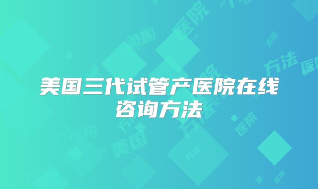 美国三代试管产医院在线咨询方法