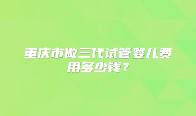 重庆市做三代试管婴儿费用多少钱？