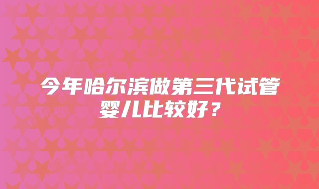 今年哈尔滨做第三代试管婴儿比较好?