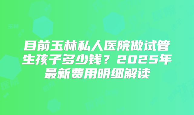 目前玉林私人医院做试管生孩子多少钱?2025年最新费用明细解读