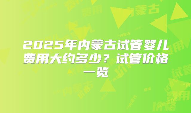2025年内蒙古试管婴儿费用大约多少?试管价格一览