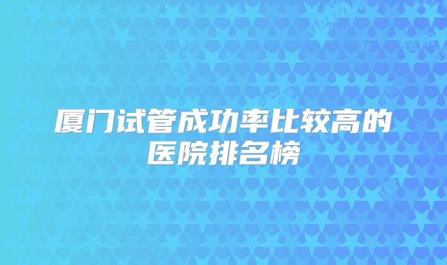 厦门试管成功率比较高的医院排名榜