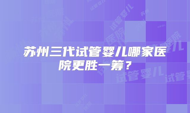 苏州三代试管婴儿哪家医院更胜一筹？