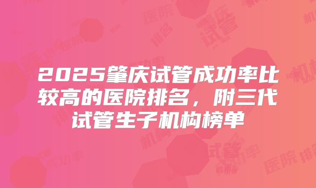 2025肇庆试管成功率比较高的医院排名，附三代试管生子机构榜单