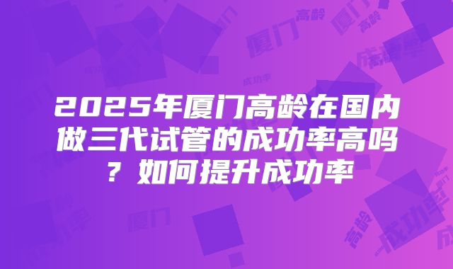 2025年厦门高龄在国内做三代试管的成功率高吗？如何提升成功率