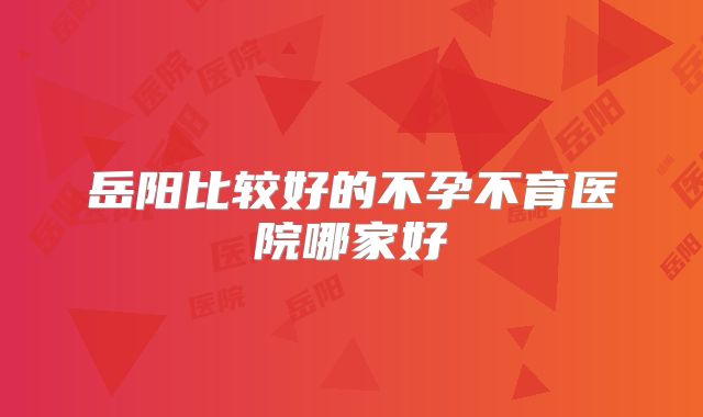 岳阳比较好的不孕不育医院哪家好