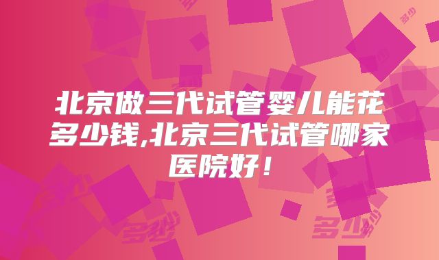北京做三代试管婴儿能花多少钱,北京三代试管哪家医院好！