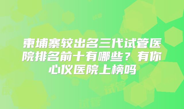 柬埔寨较出名三代试管医院排名前十有哪些？有你心仪医院上榜吗