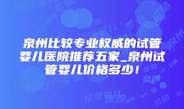 泉州比较专业权威的试管婴儿医院推荐五家_泉州试管婴儿价格多少！