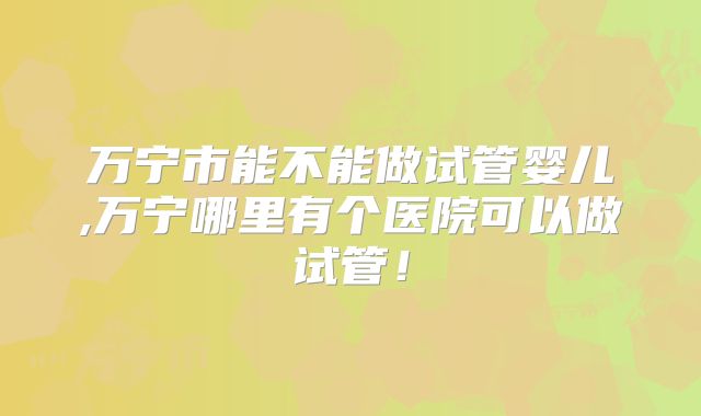 万宁市能不能做试管婴儿,万宁哪里有个医院可以做试管！
