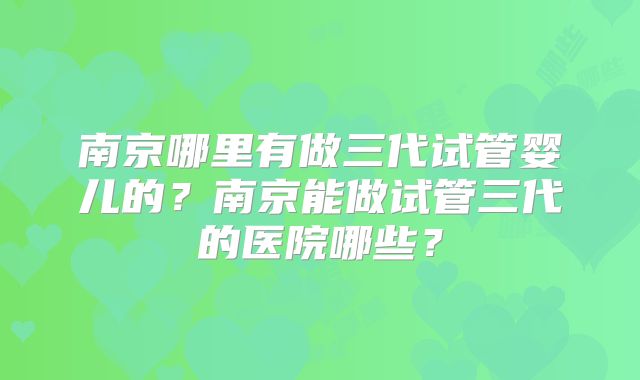 南京哪里有做三代试管婴儿的?南京能做试管三代的医院哪些?