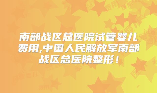 南部战区总医院试管婴儿费用,中国人民解放军南部战区总医院整形!