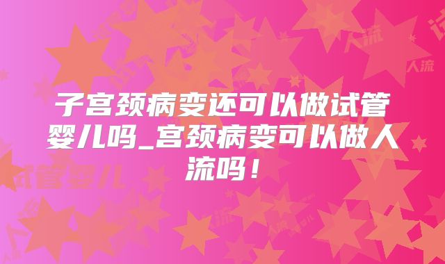 子宫颈病变还可以做试管婴儿吗_宫颈病变可以做人流吗！