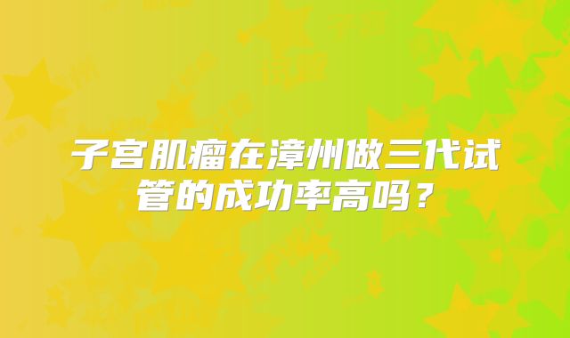 子宫肌瘤在漳州做三代试管的成功率高吗?