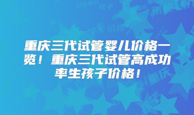 重庆三代试管婴儿价格一览！重庆三代试管高成功率生孩子价格！