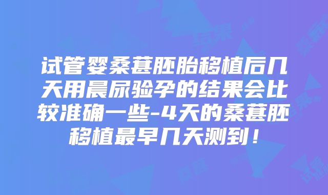 试管婴桑葚胚胎移植后几天用晨尿验孕的结果会比较准确一些-4天的桑葚胚移植最早几天测到！