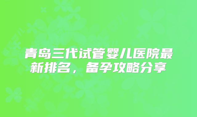 青岛三代试管婴儿医院最新排名，备孕攻略分享