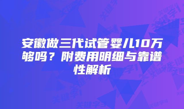 安徽做三代试管婴儿10万够吗？附费用明细与靠谱性解析
