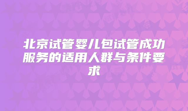 北京试管婴儿包试管成功服务的适用人群与条件要求