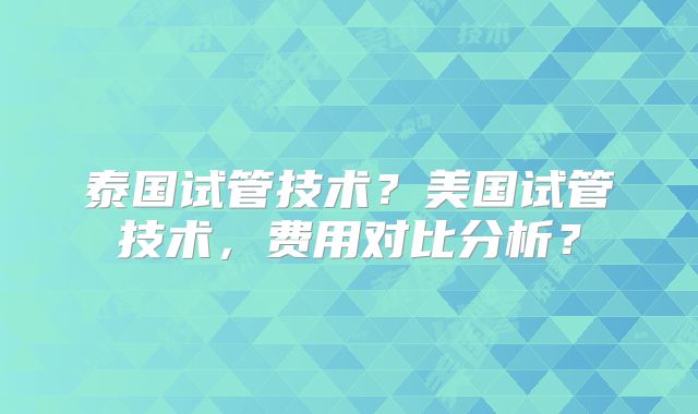 泰国试管技术？美国试管技术，费用对比分析？