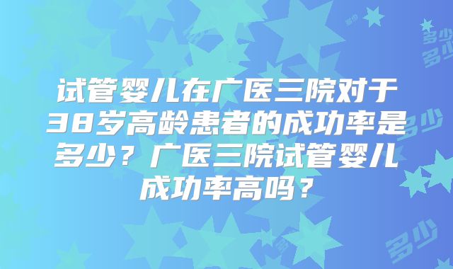 试管婴儿在广医三院对于38岁高龄患者的成功率是多少？广医三院试管婴儿成功率高吗？