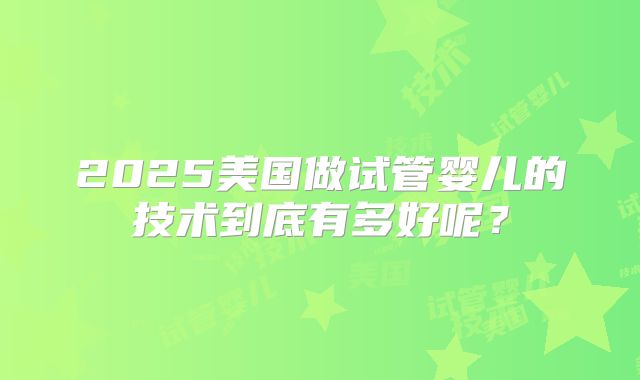 2025美国做试管婴儿的技术到底有多好呢？