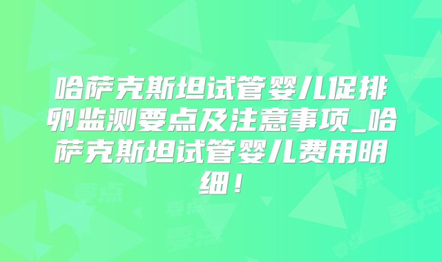 哈萨克斯坦试管婴儿促排卵监测要点及注意事项_哈萨克斯坦试管婴儿费用明细！