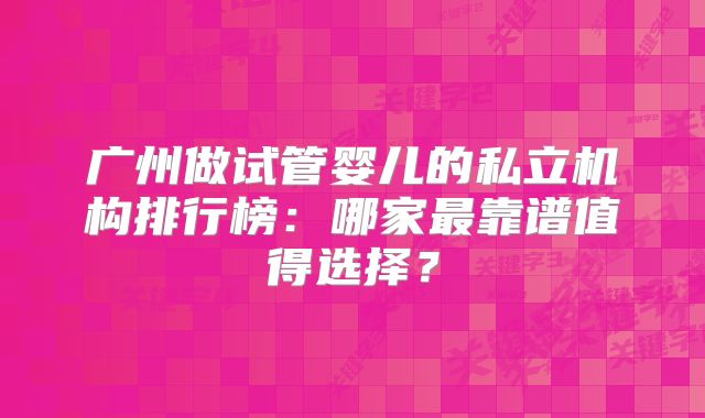 广州做试管婴儿的私立机构排行榜：哪家最靠谱值得选择？