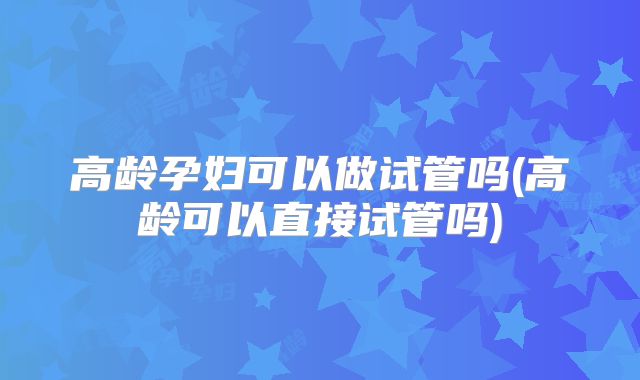 高龄孕妇可以做试管吗(高龄可以直接试管吗)