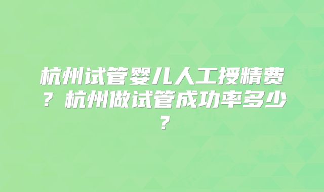 杭州试管婴儿人工授精费？杭州做试管成功率多少？