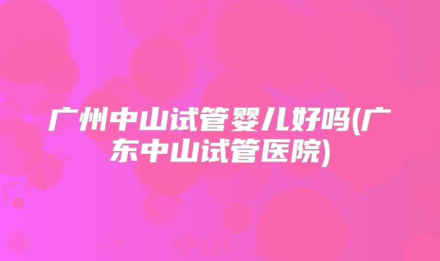 广州中山试管婴儿好吗(广东中山试管医院)
