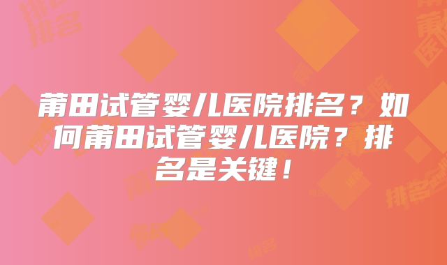 莆田试管婴儿医院排名?如何莆田试管婴儿医院?排名是关键!
