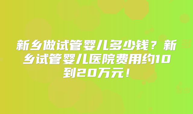 新乡做试管婴儿多少钱?新乡试管婴儿医院费用约10到20万元!