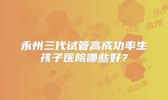 永州三代试管高成功率生孩子医院哪些好？