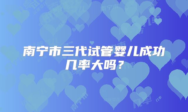 南宁市三代试管婴儿成功几率大吗？