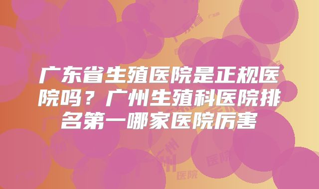 广东省生殖医院是正规医院吗？广州生殖科医院排名第一哪家医院厉害