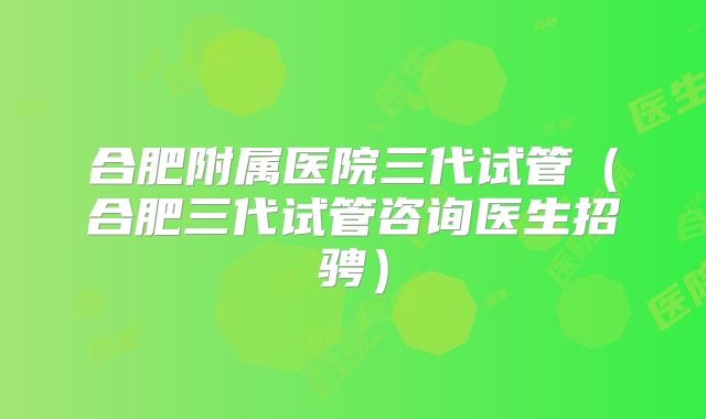 合肥附属医院三代试管（合肥三代试管咨询医生招骋）