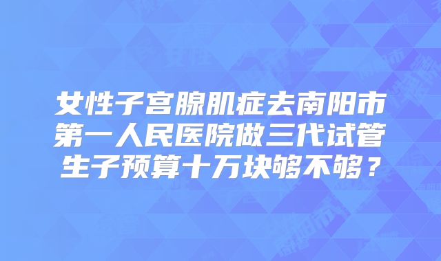 女性子宫腺肌症去南阳市第一人民医院做三代试管生子预算十万块够不够?