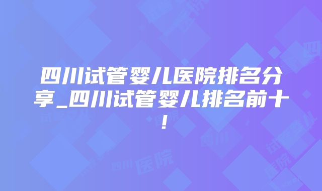 四川试管婴儿医院排名分享_四川试管婴儿排名前十！