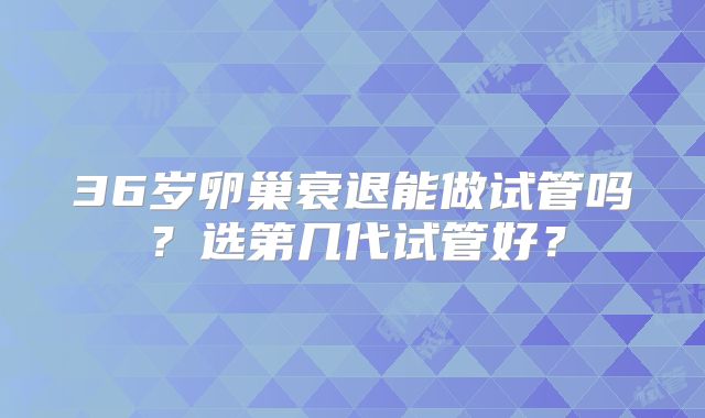 36岁卵巢衰退能做试管吗？选第几代试管好？