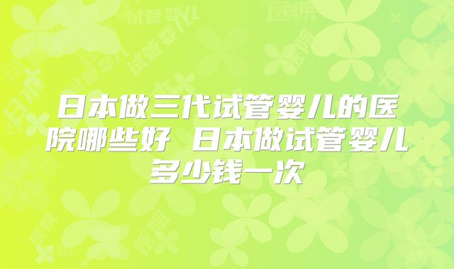 日本做三代试管婴儿的医院哪些好 日本做试管婴儿多少钱一次