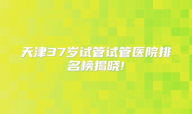 天津37岁试管试管医院排名榜揭晓!