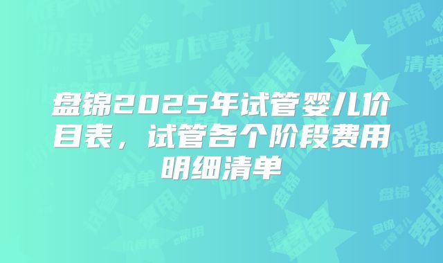 盘锦2025年试管婴儿价目表，试管各个阶段费用明细清单