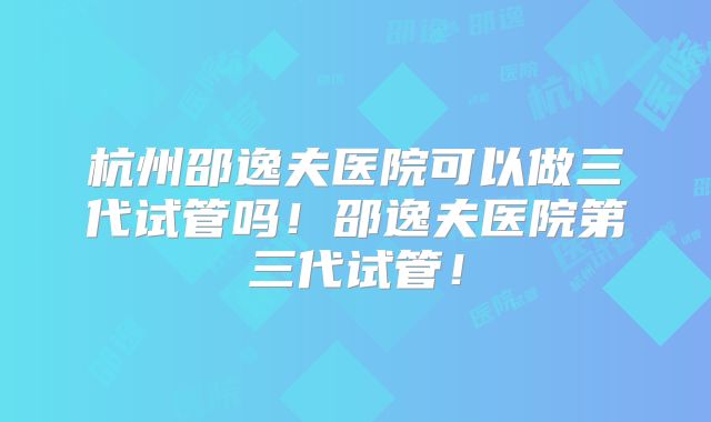 杭州邵逸夫医院可以做三代试管吗!邵逸夫医院第三代试管!