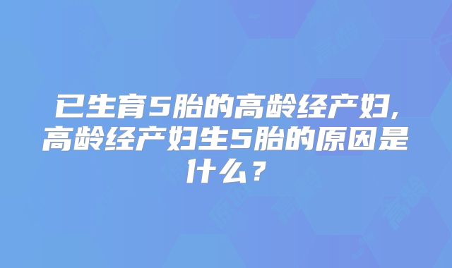 已生育5胎的高龄经产妇,高龄经产妇生5胎的原因是什么？
