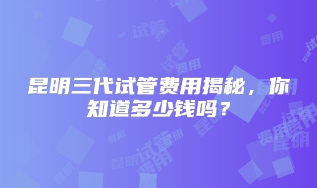 昆明三代试管费用揭秘，你知道多少钱吗？