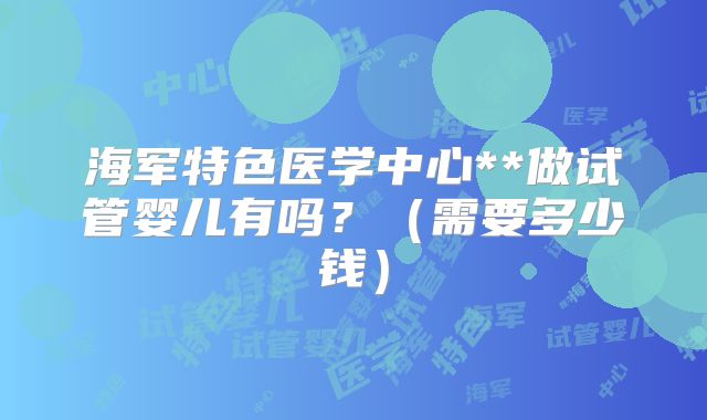 海军特色医学中心**做试管婴儿有吗？（需要多少钱）
