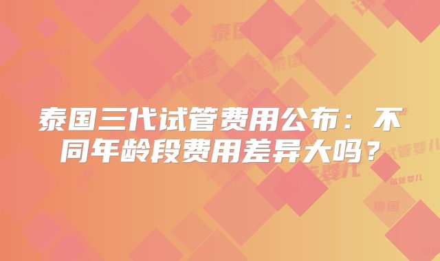 泰国三代试管费用公布:不同年龄段费用差异大吗?