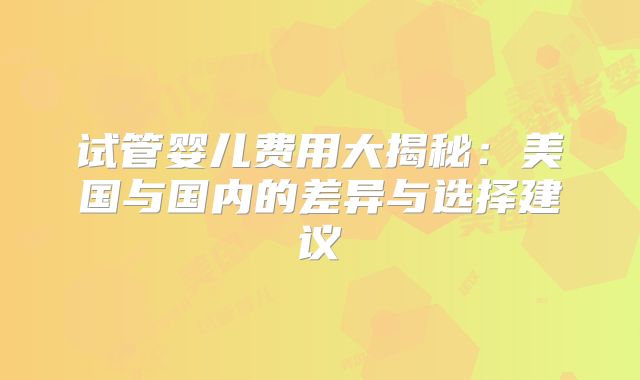 试管婴儿费用大揭秘：美国与国内的差异与选择建议